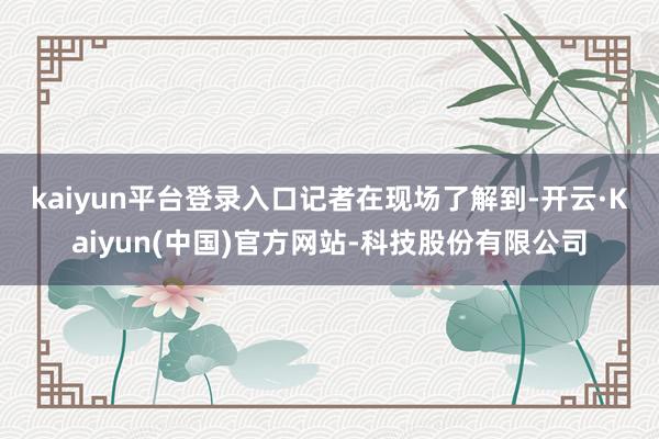 kaiyun平台登录入口　　记者在现场了解到-开云·Kaiy
