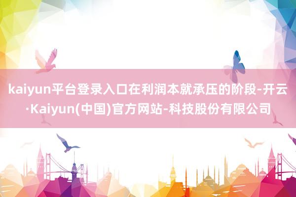 kaiyun平台登录入口　　在利润本就承压的阶段-开云·Ka