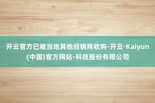 开云官方已被当地其他经销商收购-开云·Kaiyun(中国)官