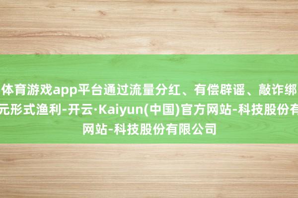 体育游戏app平台通过流量分红、有偿辟谣、敲诈绑架等多元形式