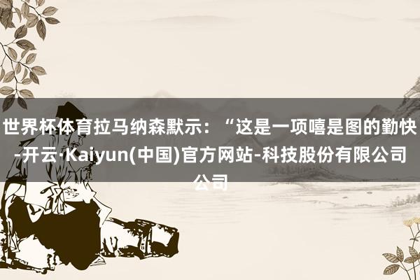 世界杯体育　　拉马纳森默示：“这是一项嘻是图的勤快-开云·K