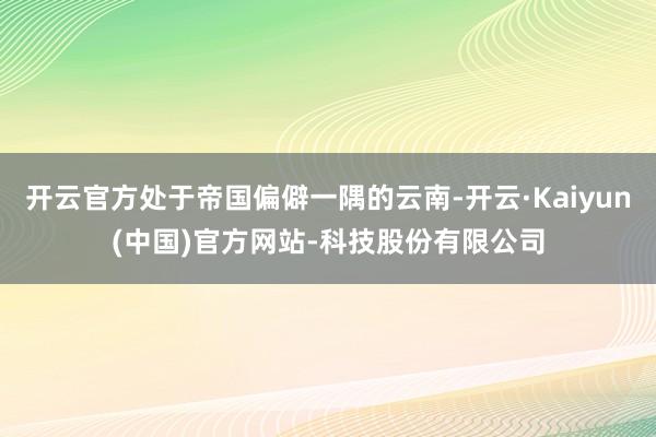 开云官方处于帝国偏僻一隅的云南-开云·Kaiyun(中国)官
