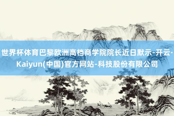 世界杯体育巴黎欧洲高档商学院院长近日默示-开云·Kaiyun
