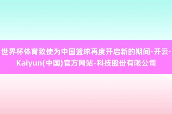 世界杯体育致使为中国篮球再度开启新的期间-开云·Kaiyun(中国)官方网站-科技股份有限公司