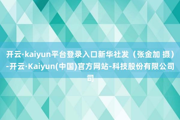 开云·kaiyun平台登录入口新华社发（张金加 摄）-开云·