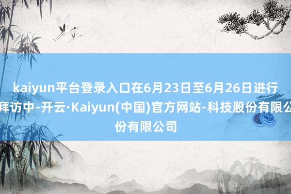 kaiyun平台登录入口在6月23日至6月26日进行的拜访中