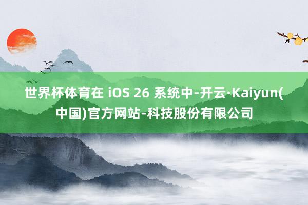 世界杯体育在 iOS 26 系统中-开云·Kaiyun(中国
