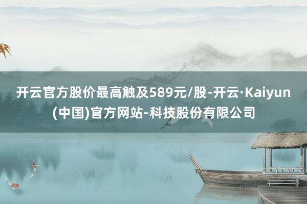 开云官方股价最高触及589元/股-开云·Kaiyun(中国)