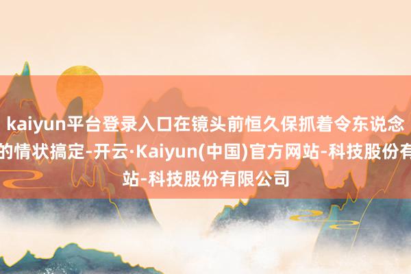 kaiyun平台登录入口在镜头前恒久保抓着令东说念主心动的情