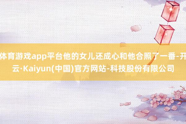 体育游戏app平台他的女儿还成心和他合照了一番-开云·Kai