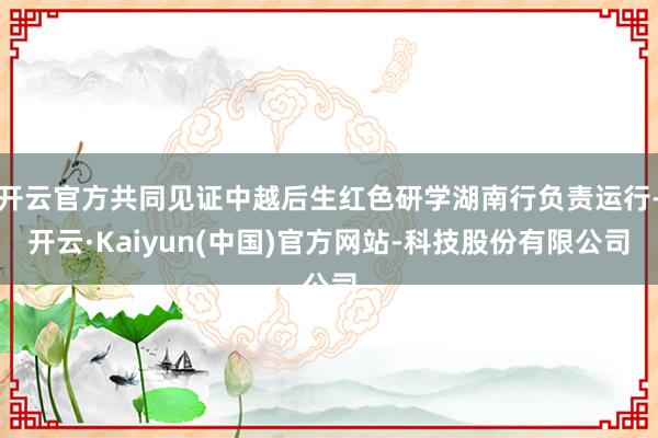 开云官方共同见证中越后生红色研学湖南行负责运行-开云·Kai