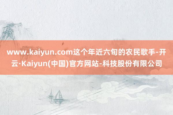 www.kaiyun.com这个年近六旬的农民歌手-开云·K