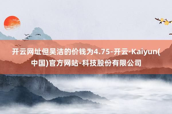 开云网址但吴洁的价钱为4.75-开云·Kaiyun(中国)官