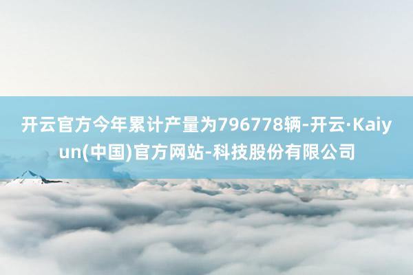 开云官方今年累计产量为796778辆-开云·Kaiyun(中