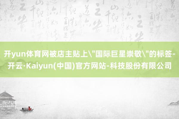 开yun体育网被店主贴上＂国际巨星崇敬＂的标签-开云·Kai