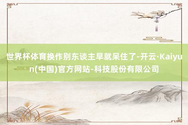 世界杯体育换作别东谈主早就呆住了-开云·Kaiyun(中国)官方网站-科技股份有限公司