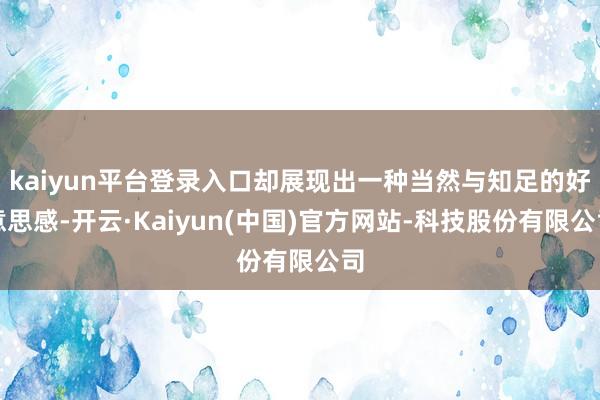 kaiyun平台登录入口却展现出一种当然与知足的好意思感-开云·Kaiyun(中国)官方网站-科技股份有限公司