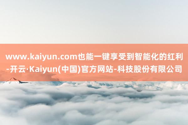 www.kaiyun.com也能一键享受到智能化的红利-开云·Kaiyun(中国)官方网站-科技股份有限公司