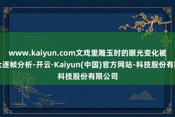 www.kaiyun.com文戏里雕玉时的眼光变化被不雅众逐帧分析-开云·Kaiyun(中国)官方网站-科技股份有限公司