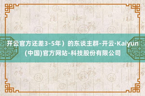 开云官方还差3-5年）的东谈主群-开云·Kaiyun(中国)官方网站-科技股份有限公司