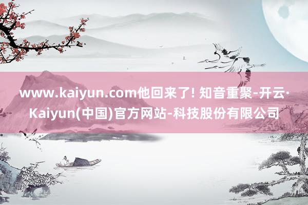 www.kaiyun.com他回来了! 知音重聚-开云·Kaiyun(中国)官方网站-科技股份有限公司