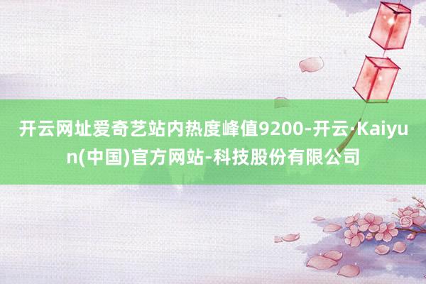 开云网址爱奇艺站内热度峰值9200-开云·Kaiyun(中国)官方网站-科技股份有限公司