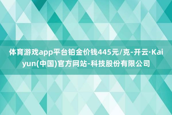 体育游戏app平台铂金价钱445元/克-开云·Kaiyun(中国)官方网站-科技股份有限公司