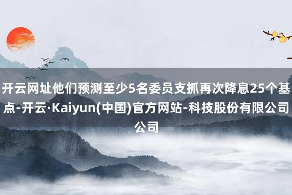 开云网址　　他们预测至少5名委员支抓再次降息25个基点-开云