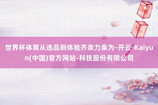 世界杯体育从选品到体验齐亲力亲为-开云·Kaiyun(中国)官方网站-科技股份有限公司