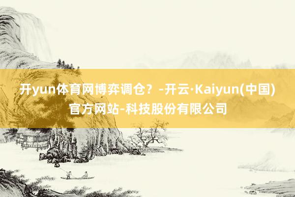 开yun体育网博弈调仓？-开云·Kaiyun(中国)官方网站