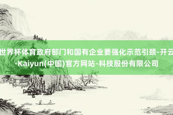 世界杯体育政府部门和国有企业要强化示范引颈-开云·Kaiyu