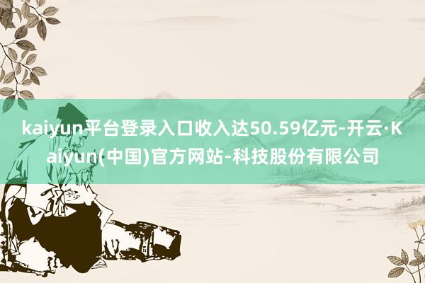 kaiyun平台登录入口收入达50.59亿元-开云·Kaiy