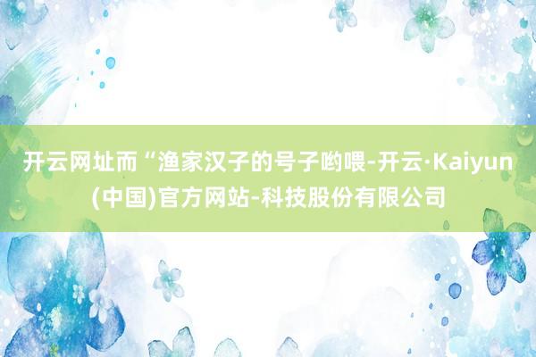 开云网址而“渔家汉子的号子哟喂-开云·Kaiyun(中国)官