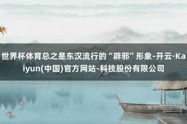 世界杯体育总之是东汉流行的“辟邪”形象-开云·Kaiyun(中国)官方网站-科技股份有限公司