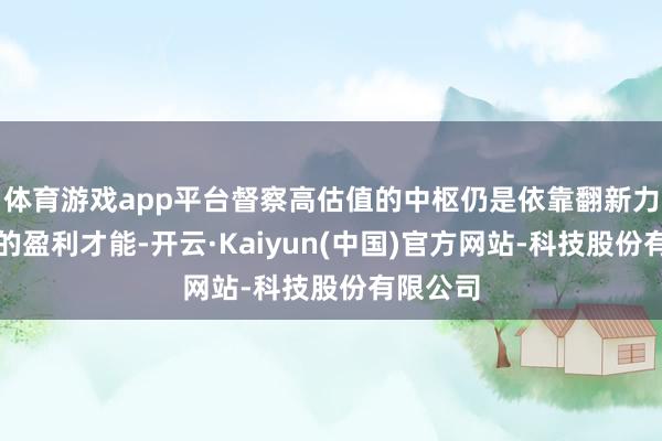 体育游戏app平台督察高估值的中枢仍是依靠翻新力而酿成的盈利才能-开云·Kaiyun(中国)官方网站-科技股份有限公司