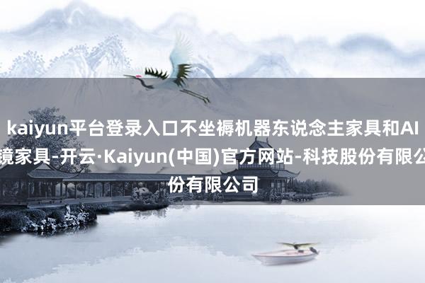 kaiyun平台登录入口不坐褥机器东说念主家具和AI眼镜家具-开云·Kaiyun(中国)官方网站-科技股份有限公司