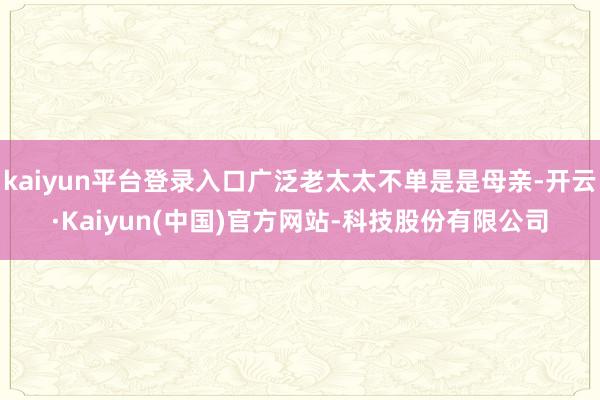 kaiyun平台登录入口广泛老太太不单是是母亲-开云·Kaiyun(中国)官方网站-科技股份有限公司