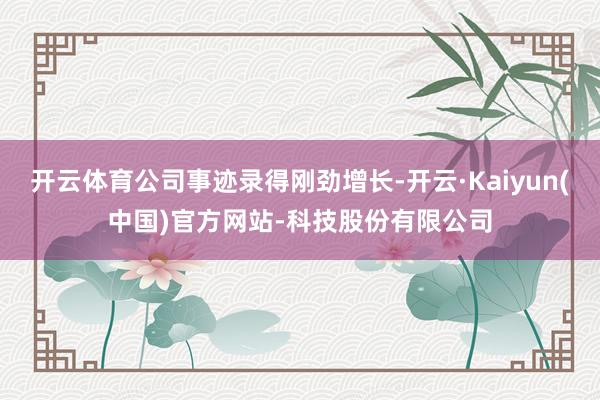 开云体育公司事迹录得刚劲增长-开云·Kaiyun(中国)官方网站-科技股份有限公司
