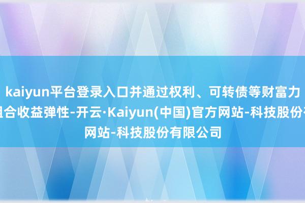 kaiyun平台登录入口并通过权利、可转债等财富力图增强组合收益弹性-开云·Kaiyun(中国)官方网站-科技股份有限公司
