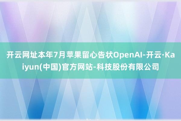 开云网址本年7月苹果留心告状OpenAI-开云·Kaiyun(中国)官方网站-科技股份有限公司
