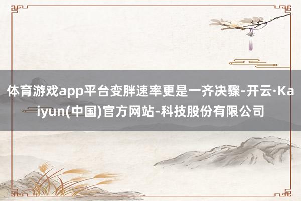 体育游戏app平台变胖速率更是一齐决骤-开云·Kaiyun(