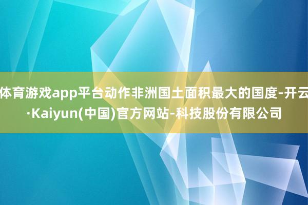 体育游戏app平台动作非洲国土面积最大的国度-开云·Kaiyun(中国)官方网站-科技股份有限公司