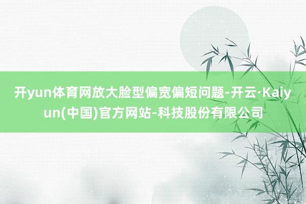 开yun体育网放大脸型偏宽偏短问题-开云·Kaiyun(中国)官方网站-科技股份有限公司