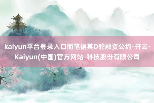 kaiyun平台登录入口而笔据其D轮融资公约-开云·Kaiyun(中国)官方网站-科技股份有限公司