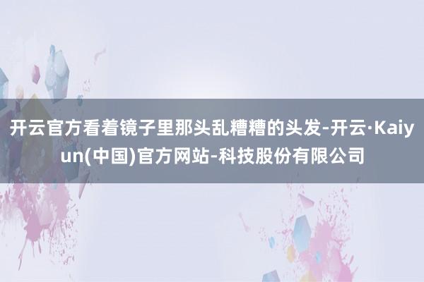 开云官方看着镜子里那头乱糟糟的头发-开云·Kaiyun(中国)官方网站-科技股份有限公司