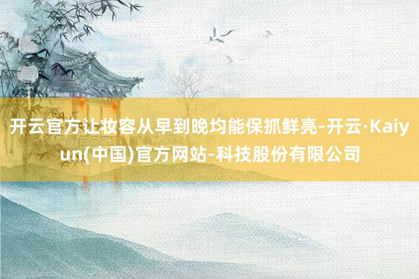 开云官方让妆容从早到晚均能保抓鲜亮-开云·Kaiyun(中国)官方网站-科技股份有限公司