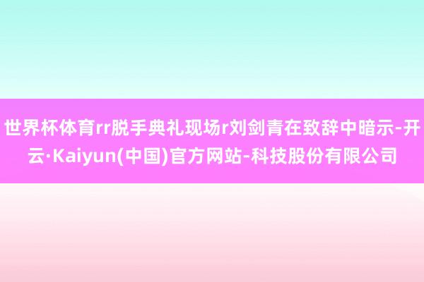 世界杯体育rr脱手典礼现场r刘剑青在致辞中暗示-开云·Kaiyun(中国)官方网站-科技股份有限公司