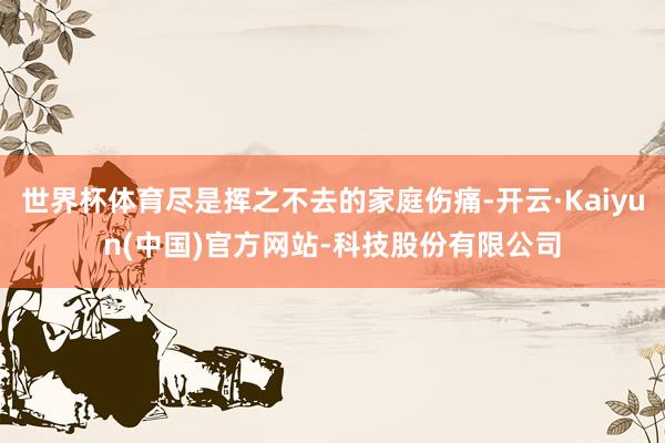 世界杯体育尽是挥之不去的家庭伤痛-开云·Kaiyun(中国)官方网站-科技股份有限公司