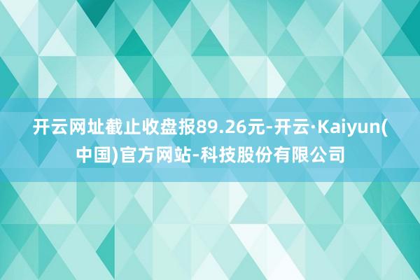 开云网址截止收盘报89.26元-开云·Kaiyun(中国)官方网站-科技股份有限公司
