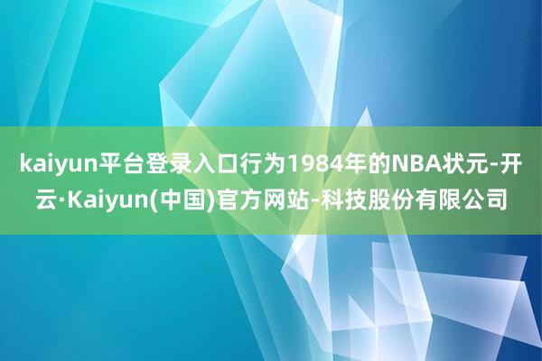 kaiyun平台登录入口行为1984年的NBA状元-开云·Kaiyun(中国)官方网站-科技股份有限公司